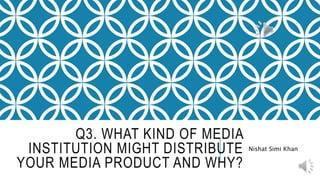 Q3. WHAT KIND OF MEDIA
INSTITUTION MIGHT DISTRIBUTE
YOUR MEDIA PRODUCT AND WHY?
Nishat Simi Khan
 