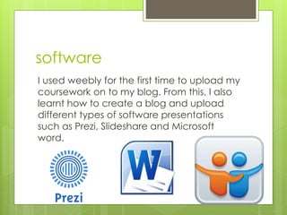 software
I used weebly for the first time to upload my
coursework on to my blog. From this, I also
learnt how to create a blog and upload
different types of software presentations
such as Prezi, Slideshare and Microsoft
word.