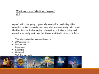 What does a production company
do?
A production company is generally involved in producing either
recorded or live entertainment they also fundamentally help create
the film. It assist its budgeting, scheduling, scripting, casting and
more they usually look over the film when its said to be completed.
- The big production companies are :
 20th century fox
 Warner bros.
 Paramount
 Columbia
 Universal
 Walt Disney studio
 