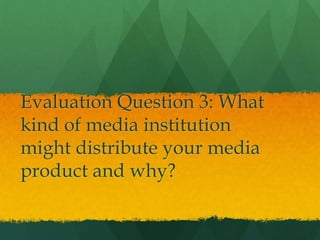 Evaluation Question 3: What
kind of media institution
might distribute your media
product and why?
 