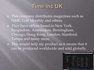 This company distributes magazines such as
NME, Golf Monthly and others.
They have offices based in New York,
Bangladore, Amsterdam, Birmingham,
Chicago, Hong Kong, London, Stamford,
Tampa and many more.
This would help my product as it means that it
can be produced worldwide and sold globally.