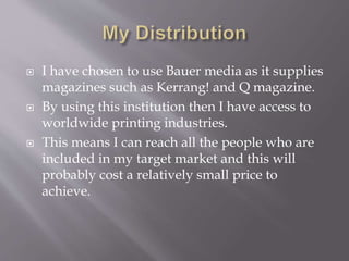  I have chosen to use Bauer media as it supplies
magazines such as Kerrang! and Q magazine.
By using this institution then I have access to
worldwide printing industries.
This means I can reach all the people who are
included in my target market and this will
probably cost a relatively small price to
achieve.