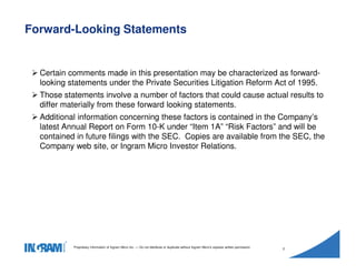 1405002
Proprietary information of Ingram Micro Inc. — Do not distribute or duplicate without Ingram Micro's express written permission.
2
Certain comments made in this presentation may be characterized as forward-
looking statements under the Private Securities Litigation Reform Act of 1995.
Those statements involve a number of factors that could cause actual results to
differ materially from these forward looking statements.
Additional information concerning these factors is contained in the Company’s
latest Annual Report on Form 10-K under “Item 1A” “Risk Factors” and will be
contained in future filings with the SEC. Copies are available from the SEC, the
Company web site, or Ingram Micro Investor Relations.
Forward-Looking Statements
 