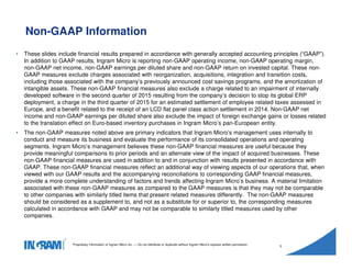 1405002
Proprietary information of Ingram Micro Inc. — Do not distribute or duplicate without Ingram Micro's express written permission.
3
• These slides include financial results prepared in accordance with generally accepted accounting principles (“GAAP”).
In addition to GAAP results, Ingram Micro is reporting non-GAAP operating income, non-GAAP operating margin,
non-GAAP net income, non-GAAP earnings per diluted share and non-GAAP return on invested capital. These non-
GAAP measures exclude charges associated with reorganization, acquisitions, integration and transition costs,
including those associated with the company’s previously announced cost savings programs, and the amortization of
intangible assets. These non-GAAP financial measures also exclude a charge related to an impairment of internally
developed software in the second quarter of 2015 resulting from the company’s decision to stop its global ERP
deployment, a charge in the third quarter of 2015 for an estimated settlement of employee related taxes assessed in
Europe, and a benefit related to the receipt of an LCD flat panel class action settlement in 2014. Non-GAAP net
income and non-GAAP earnings per diluted share also exclude the impact of foreign exchange gains or losses related
to the translation effect on Euro-based inventory purchases in Ingram Micro’s pan-European entity.
• The non-GAAP measures noted above are primary indicators that Ingram Micro’s management uses internally to
conduct and measure its business and evaluate the performance of its consolidated operations and operating
segments. Ingram Micro’s management believes these non-GAAP financial measures are useful because they
provide meaningful comparisons to prior periods and an alternate view of the impact of acquired businesses. These
non-GAAP financial measures are used in addition to and in conjunction with results presented in accordance with
GAAP. These non-GAAP financial measures reflect an additional way of viewing aspects of our operations that, when
viewed with our GAAP results and the accompanying reconciliations to corresponding GAAP financial measures,
provide a more complete understanding of factors and trends affecting Ingram Micro’s business. A material limitation
associated with these non-GAAP measures as compared to the GAAP measures is that they may not be comparable
to other companies with similarly titled items that present related measures differently. The non-GAAP measures
should be considered as a supplement to, and not as a substitute for or superior to, the corresponding measures
calculated in accordance with GAAP and may not be comparable to similarly titled measures used by other
companies.
Non-GAAP Information
 