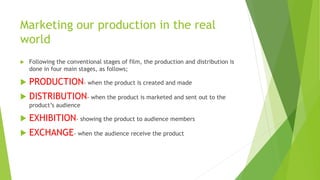 Marketing our production in the real
world
 Following the conventional stages of film, the production and distribution is
done in four main stages, as follows;
 PRODUCTION- when the product is created and made
 DISTRIBUTION- when the product is marketed and sent out to the
product’s audience
 EXHIBITION- showing the product to audience members
 EXCHANGE- when the audience receive the product
 