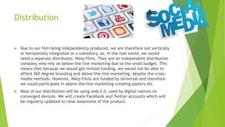 Distribution
 Due to our film being independently produced, we are therefore not vertically
or horizontally integrated or a subsidiary, so, in the real world, we would
need a separate distributor; Warp films. They are an independent distribution
company who rely on below-the-line marketing due to the small budget. This
means that because we would get limited funding, we would not be able to
afford 360 degree branding and above-the-line marketing, despite the cross-
media methods. However, Warp Films are funded by Universal and therefore
we could participate in above-the-line marketing creating posters etc.
 Most of our distribution will be using web 2.0, used by digital natives on
converged devices. We will create Facebook and Twitter accounts which will
be regularly updated to raise awareness of the product.
 