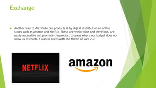 Exchange
 Another way to distribute our products is by digital distribution on online
stores such as Amazon and Netflix. These are world-wide and therefore, are
easily accessible and promote the product to areas where our budget does not
allow us to reach. It also in keeps with the theme of web 2.0.
 
