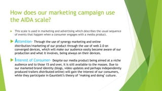 How does our marketing campaign use
the AIDA scale?
 This scale is used in marketing and advertising which describes the usual sequence
of events that happen when a consumer engages with a media product.
 Attention- Through the use of synergy marketing and online
distribution/marketing of our product through the use of web 2.0 on
converged devices, which will make our audience easily become aware of our
production and what it involves, being always on their devices.
 Interest of Consumer- Despite our media product being aimed at a niche
audience and to those 15 and over, it is still available to the masses. Due to
our marketed brand identity (blogs, video updates and perhaps independently
produced trailers distributed online) will gain the interest of our consumers,
while they participate in Gauntlett’s theory of ‘making and doing’ culture.
 