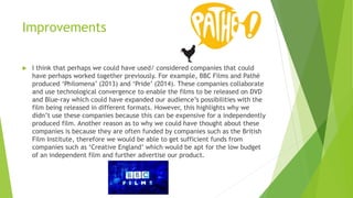 Improvements
 I think that perhaps we could have used/ considered companies that could
have perhaps worked together previously. For example, BBC Films and Pathé
produced ‘Philomena’ (2013) and ‘Pride’ (2014). These companies collaborate
and use technological convergence to enable the films to be released on DVD
and Blue-ray which could have expanded our audience’s possibilities with the
film being released in different formats. However, this highlights why we
didn’t use these companies because this can be expensive for a independently
produced film. Another reason as to why we could have thought about these
companies is because they are often funded by companies such as the British
Film Institute, therefore we would be able to get sufficient funds from
companies such as ‘Creative England’ which would be apt for the low budget
of an independent film and further advertise our product.
 
