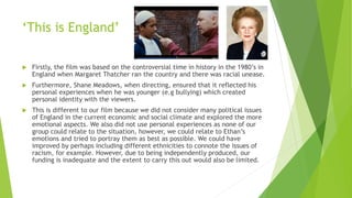 ‘This is England’
 Firstly, the film was based on the controversial time in history in the 1980’s in
England when Margaret Thatcher ran the country and there was racial unease.
 Furthermore, Shane Meadows, when directing, ensured that it reflected his
personal experiences when he was younger (e.g bullying) which created
personal identity with the viewers.
 This is different to our film because we did not consider many political issues
of England in the current economic and social climate and explored the more
emotional aspects. We also did not use personal experiences as none of our
group could relate to the situation, however, we could relate to Ethan’s
emotions and tried to portray them as best as possible. We could have
improved by perhaps including different ethnicities to connote the issues of
racism, for example. However, due to being independently produced, our
funding is inadequate and the extent to carry this out would also be limited.
 