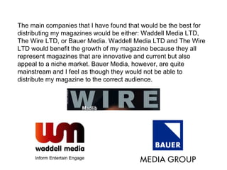 The main companies that I have found that would be the best for
distributing my magazines would be either: Waddell Media LTD,
The Wire LTD, or Bauer Media. Waddell Media LTD and The Wire
LTD would benefit the growth of my magazine because they all
represent magazines that are innovative and current but also
appeal to a niche market. Bauer Media, however, are quite
mainstream and I feel as though they would not be able to
distribute my magazine to the correct audience.
 