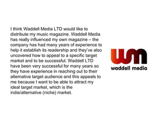 I think Waddell Media LTD would like to
distribute my music magazine. Waddell Media
has really influenced my own magazine – the
company has had many years of experience to
help it establish its readership and they’ve also
uncovered how to appeal to a specific target
market and to be successful. Waddell LTD
have been very successful for many years so
they have experience in reaching out to their
alternative target audience and this appeals to
me because I want to be able to attract my
ideal target market, which is the
indie/alternative (niche) market.
 