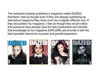 The institution already publishes a magazine called DAZED,
therefore I feel as though even if they are already publishing an
alternative magazine they have room for a slightly different one. If
they did publish my magazine, I feel as though they would utilise
that audience they already have for their publication and transfer
that knowledge to my magazine EXPLORE and provide it with the
best possible chance for success and growth/expansion.
 