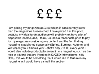 I am pricing my magazine at £3.50 which is considerably lower
than the magazines I researched. I have priced it at this price
because my ideal target audience will probably not have a lot of
disposable income, and, I think, £3.50 is a reasonable price to pay
for my magazine considering my content and the fact that my
magazine is published seasonally (Spring, Summer, Autumn, and
Winter) only four times a year – that’s only £14.00 every year! I
would also include product placement in my magazine, such as the
type of adverts that are included in DAZED (new albums, new
films), this would be something that I would like to feature in my
magazine as I would have a small film section.
 