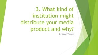 3. What kind of
institution might
distribute your media
product and why?
By Megan Vincent
 