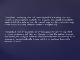 Throughout creating my main task, receiving feedback from my peers was
essential in allowing me to create the best magazine that I could. I was able to
receive this feedback during both the research stage and the construction stage
so that I could make any changes I needed to along the way.
The feedback from my classmates on my main products was very important
in helping me create a well liked and relatable product. The feedback was not
only helpful, but taking on board the constructive criticisms also allowed me to
improve my product and make it more suited to my audience through the
opinions of others.