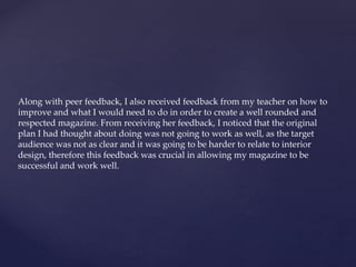 Along with peer feedback, I also received feedback from my teacher on how to
improve and what I would need to do in order to create a well rounded and
respected magazine. From receiving her feedback, I noticed that the original
plan I had thought about doing was not going to work as well, as the target
audience was not as clear and it was going to be harder to relate to interior
design, therefore this feedback was crucial in allowing my magazine to be
successful and work well.