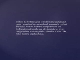 Without the feedback given to me from my teachers and
peers, I would not have created such a successful product
as I would not have made the changes needed. The
feedback from others allowed a fresh set of eyes on my
design and not made my product biased as to what I like,
rather than my target audience.