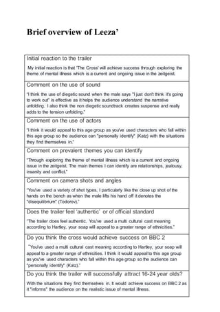 Brief overview of Leeza’
Initial reaction to the trailer
My initial reaction is that 'The Cross' will achieve success through exploring the
theme of mental illness which is a current and ongoing issue in the zeitgeist.
Comment on the use of sound
“I think the use of diegetic sound when the male says "I just don't think it's going
to work out" is effective as it helps the audience understand the narrative
unfolding. I also think the non diegetic soundtrack creates suspense and really
adds to the tension unfolding.”
Comment on the use of actors
“I think it would appeal to this age group as you've used characters who fall within
this age group so the audience can "personally identify" (Katz) with the situations
they find themselves in.”
Comment on prevalent themes you can identify
“Through exploring the theme of mental illness which is a current and ongoing
issue in the zeitgeist. The main themes I can identify are relationships, jealousy,
insanity and conflict.”
Comment on camera shots and angles
“You've used a variety of shot types, I particularly like the close up shot of the
hands on the bench as when the male lifts his hand off it denotes the
"disequilibrium" (Todorov).”
Does the trailer feel ‘authentic’ or of official standard
“The trailer does feel authentic. You've used a multi cultural cast meaning
according to Hartley, your soap will appeal to a greater range of ethnicities.”
Do you think the cross would achieve success on BBC 2
“You've used a multi cultural cast meaning according to Hartley, your soap will
appeal to a greater range of ethnicities. I think it would appeal to this age group
as you've used characters who fall within this age group so the audience can
"personally identify" (Katz).”
Do you think the trailer will successfully attract 16-24 year olds?
With the situations they find themselves in. It would achieve success on BBC 2 as
it "informs" the audience on the realistic issue of mental illness.
 