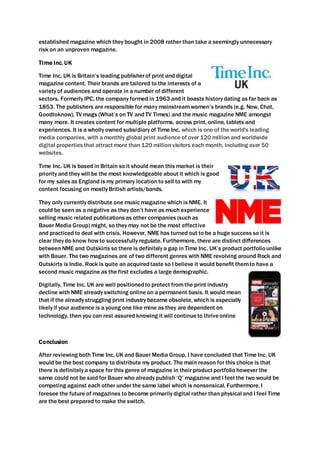 established magazine which they bought in 2008 rather than take a seemingly unnecessary
risk on an unproven magazine.
Time Inc. UK
Time Inc. UK is Britain’s leading publisherof print and digital
magazine content. Their brands are tailored to the interests of a
variety of audiences and operate in a number of different
sectors. Formerly IPC, the company formed in 1963 and it boasts history dating as far back as
1853. The publishers are responsible for many mainstreamwomen’s brands (e.g. Now, Chat,
Goodtoknow), TV mags (What’s on TV and TV Times) and the music magazine NME amongst
many more. It creates content for multiple platforms, across print, online, tablets and
experiences. It is a wholly owned subsidiary of Time Inc. which is one of the world's leading
media companies, with a monthly global print audience of over 120 million and worldwide
digital propertiesthat attract more than 120 million visitors each month, including over 50
websites.
Time Inc. UK is based in Britain so it should mean this market is their
priority and they will be the most knowledgeable about it which is good
for my sales as England is my primary location to sell to with my
content focusing on mostly British artists/bands.
They only currently distribute one music magazine which is NME. It
could be seen as a negative as they don’t have as much experience
selling music related publicationsas other companies (such as
Bauer Media Group) might, so they may not be the most effective
and practiced to deal with crisis. However, NME has turned out to be a huge success so it is
clear they do know how to successfully regulate. Furthermore, there are distinct differences
between NME and Outskirts so there is definitely a gap in Time Inc. UK’s product portfoliounlike
with Bauer. The two magazines are of two different genres with NME revolving around Rock and
Outskirts is Indie. Rock is quite an acquiredtaste so I believe it would benefit themto have a
second music magazine as the first excludes a large demographic.
Digitally, Time Inc. UK are well positionedto protect fromthe print industry
decline with NME already switching online on a permanent basis. It would mean
that if the already struggling print industry became obsolete, which is especially
likely if your audience is a young one like mine as they are dependent on
technology, then you can rest assured knowing it will continueto thriveonline
Conclusion
After reviewing both Time Inc. UK and Bauer Media Group, I have concluded that Time Inc. UK
would be the best company to distribute my product. The main reason for this choice is that
there is definitely a space for this genre of magazine in their productportfolio however the
same could not be said for Bauer who already publish ‘Q’ magazine and I feel the two would be
competing against each other under the same label which is nonsensical. Furthermore, I
foresee the future of magazines to become primarily digital rather than physical and I feel Time
are the best prepared to make the switch.
 