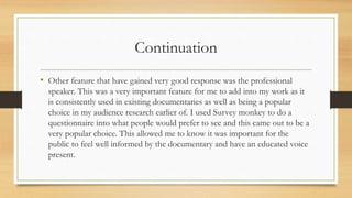 Continuation
• Other feature that have gained very good response was the professional
speaker. This was a very important feature for me to add into my work as it
is consistently used in existing documentaries as well as being a popular
choice in my audience research earlier of. I used Survey monkey to do a
questionnaire into what people would prefer to see and this came out to be a
very popular choice. This allowed me to know it was important for the
public to feel well informed by the documentary and have an educated voice
present.
 