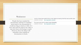 Weaknesses
People that have watched the
documentary said that if I included
more music to my documentary it
would not drag as much as it did. As I
have only used two track in my video, it
may have been a bit boring to watch.
However, this is the thing I will
remember when making my
documentary in future.
 