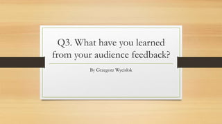 Q3. What have you learned
from your audience feedback?
By Grzegorz Wycislok
 