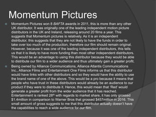 Momentum Pictures
 Momentum Pictures won 8 BAFTA awards in 2011, this is more than any other
UK distributor. It was originally one of the leading independent motion picture
distributors in the UK and Ireland, releasing around 20 films a year. This
suggests that Momentum pictures is relatively. As it is an independent
distributor, this suggests that they are not likely to have the funds in order to
take over too much of the production, therefore our film should remain original.
However, because it was one of the leading independent distributors, this tells
us that it is likely to have more funding than most other independent distributors.
This would be an advantage to using this distributor because they would be able
to distribute our film to a wider audience and thus ultimately gain a greater profit.
 Being owned by Alliance Communications, Alliance Atlantis Communications
Inc., Alliance Films and Entertainment One Films informs us that this distributor
would have links with other distributors and so they would have the ability to use
the brand name of one of the above. This would be a pro because it means that
people who have trust in these distributors would already be an audience to our
product if they were to distribute it. Hence, this would mean that ‘Red’ would
generate a greater profit from the wider audience that it has reached.
Entertainment is ranked 28th with regards to market share, it has only grossed
$1.4million in comparison to Warner Bros that grossed $457million in 2016. This
small amount of gross suggests to me that this distributor actually doesn’t have
the capabilities to reach a wide audience for our film.
 