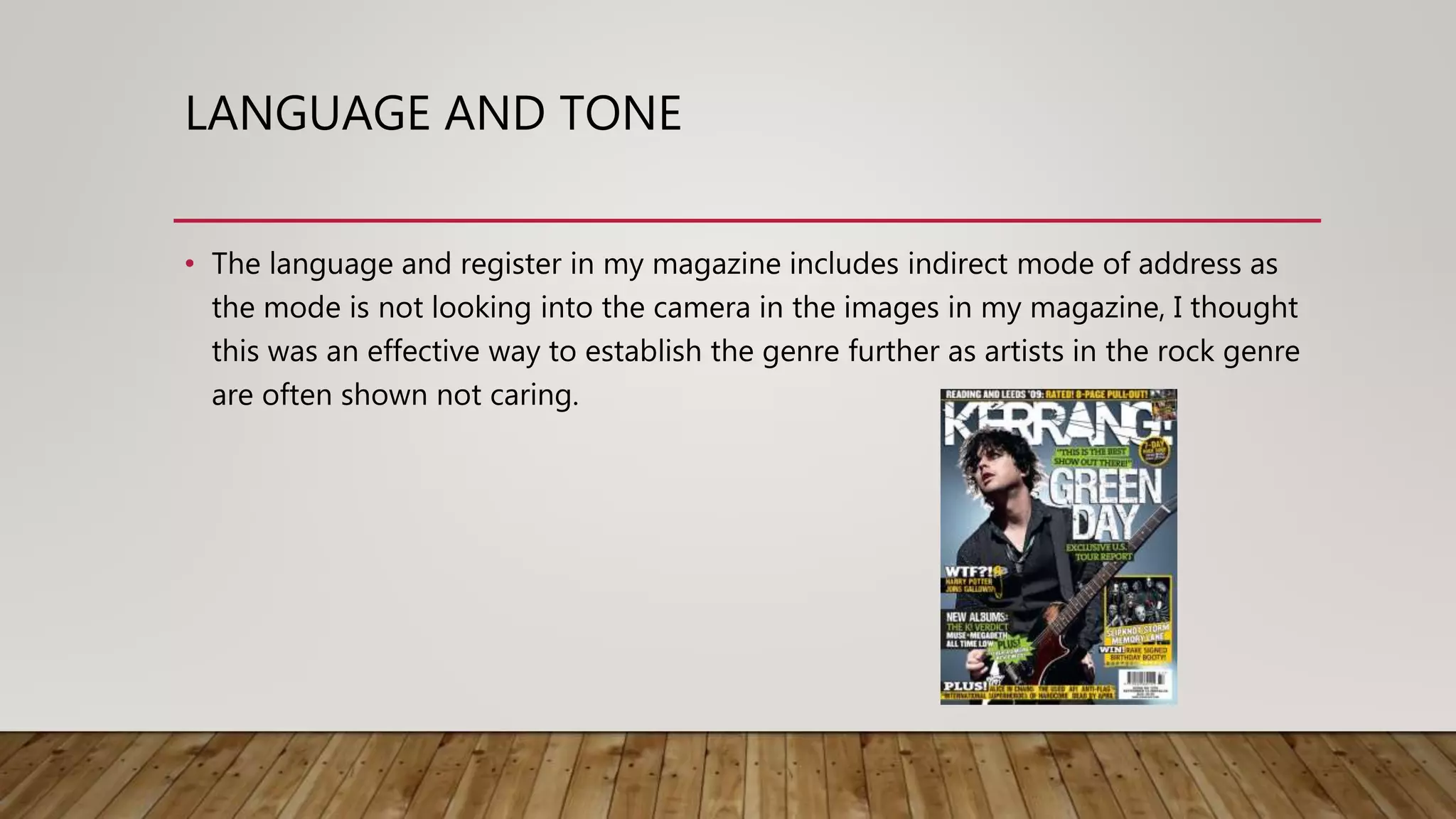 LANGUAGE AND TONE
• The language and register in my magazine includes indirect mode of address as
the mode is not looking into the camera in the images in my magazine, I thought
this was an effective way to establish the genre further as artists in the rock genre
are often shown not caring.
 