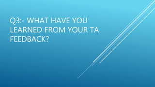 Q3:- WHAT HAVE YOU
LEARNED FROM YOUR TA
FEEDBACK?
 