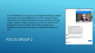 FOCUS GROUP 2
For TA feedback I put a post up on Facebook asking if people
could give me some feedback on my MV. I received many
responses from friends and family who are inside my TA age
range. I asked a range of questions to find out what my TA
thought to my music video and if they could give any
feedback on ideas that they did not understand about the
MV.
 