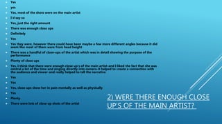 2) WERE THERE ENOUGH CLOSE
UP’S OF THE MAIN ARTIST?
 Yes
 yes
 Yes, most of the shots were on the main artist
 I’d say so
 Yes, just the right amount
 There was enough close ups
 Definitely
 Yes
 Yes they were, however there could have been maybe a few more different angles because it did
seem like most of them were from head height
 There was a handful of close-ups of the artist which was in detail showing the purpose of the
performance
 Plenty of close ups
 Yes, I think that there were enough close up’s of the main artist-and I liked the fact that she was
central a lot of the time and singing directly into camera-it helped to create a connection with
the audience and viewer-and really helped to tell the narrative
 Yes
 Yes
 Yes, close ups show her in pain mentally as well as physically
 Yes
 Plenty
 There were lots of close up shots of the artist
 