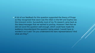  A lot of our feedback for this question supported the theory of Propp
as they recognised that Jason was the villain in the MV and Sophia was
the innocent victim. Successfully most of my TA research came back as
the ideas/messages that we wanted to portray. However I feel that we
did not word the question well enough, which could have made the
audience misunderstand the question being asked. I would have re
worded it so it said “Do you understand the stars representations? And
what are they?”.
 