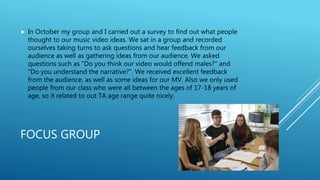 FOCUS GROUP
 In October my group and I carried out a survey to find out what people
thought to our music video ideas. We sat in a group and recorded
ourselves taking turns to ask questions and hear feedback from our
audience as well as gathering ideas from our audience. We asked
questions such as “Do you think our video would offend males?” and
“Do you understand the narrative?”. We received excellent feedback
from the audience, as well as some ideas for our MV. Also we only used
people from our class who were all between the ages of 17-18 years of
age, so it related to out TA age range quite nicely.
 