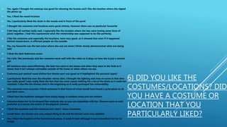 6) DID YOU LIKE THE
COSTUMES/LOCATIONS? DID
YOU HAVE A COSTUME OR
LOCATION THAT YOU
PARTICULARLY LIKED?
 Yes, again I thought the makeup was good for showing the bruises and I like the location where she ripped
the photo up
 Yes, I liked the wood location
 Yes, I particularly liked the shots in the woods and in front of the pond
 I thought the costumes and locations were good choices, however there was no particular favourite
 I felt they all worked really well, I especially like the location where the two were having some form of
picnic together, I feel this represented what the relationship was supposed to be like perfectly.
 I like the costumes and especially the locations, were very good, as it showed that even if it happened
behind closed doors, it effected people on the outside.
 Yes, my favourite was the last scene where she was sat alone I think clearly demonstrated what was being
told
 I liked the dark bathroom scene
 Yes I did, like previously said her costumes work well with the video as it plays on how she is just a normal
girl
 All locations were used effectively, the best two were in the house and when they were in the field as it
shows that it isn't always noticeable outside of the home or when others can see.
 Costumes just seemed usual clothes but shower part was good as it highlighted the personal aspect
 I particularly liked the over the shoulder mirror shot, I thought the lighting and miss en scene in that shot
was really good! I also really liked the fact that she wore casual clothing for a lot of the shots as it made her
relatable. I also like the shower shot in the beginning as it really portrayed her vulnerability.
 The costumes were accurate. I think someone in that frame of mind would have found a quiet place to sit
and think more.
 I liked how the locations changed from being happy in outdoor areas and not indoors
 Costume shows her to be dressed like anybody else so you can empathise with her. Shower scene is most
powerful as it shows the extent of the physical violence.
 I liked the locations and the costumes but i don't have a favourite
 Loved them, the shower one very unique thing to do and the bruises were very realistic!
 Yes, I liked the location of the forest/woods place, it made it look although it was somewhere for her to
escape
 