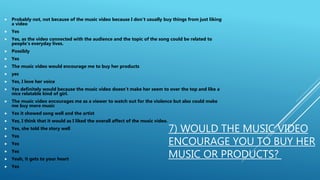 7) WOULD THE MUSIC VIDEO
ENCOURAGE YOU TO BUY HER
MUSIC OR PRODUCTS?
 Probably not, not because of the music video because I don't usually buy things from just liking
a video
 Yes
 Yes, as the video connected with the audience and the topic of the song could be related to
people’s everyday lives.
 Possibly
 Yes
 The music video would encourage me to buy her products
 yes
 Yes, I love her voice
 Yes definitely would because the music video doesn’t make her seem to over the top and like a
nice relatable kind of girl.
 The music video encourages me as a viewer to watch out for the violence but also could make
me buy more music
 Yes it showed song well and the artist
 Yes, I think that it would as I liked the overall affect of the music video.
 Yes, she told the story well
 Yes
 Yes
 Yes
 Yeah, it gets to your heart
 Yes
 