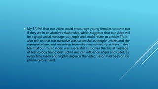  My TA feel that our video could encourage young females to come out
if they are in an abusive relationship, which suggests that our video will
be a good social message to people and could relate to a wider TA. It
also tells us that our narrative was successful as people understand the
representations and meanings from what we wanted to achieve. I also
feel that our music video was successful as it gives the social message
of technology being destructive and can influence anger and upset, as
every time Jason and Sophia argue in the video, Jason had been on his
phone before hand.
 
