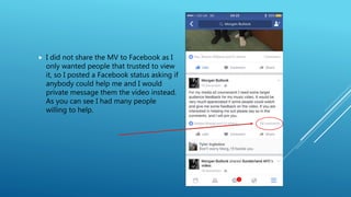  I did not share the MV to Facebook as I
only wanted people that trusted to view
it, so I posted a Facebook status asking if
anybody could help me and I would
private message them the video instead.
As you can see I had many people
willing to help.
 