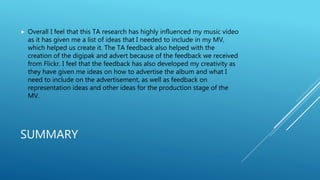 SUMMARY
 Overall I feel that this TA research has highly influenced my music video
as it has given me a list of ideas that I needed to include in my MV,
which helped us create it. The TA feedback also helped with the
creation of the digipak and advert because of the feedback we received
from Flickr. I feel that the feedback has also developed my creativity as
they have given me ideas on how to advertise the album and what I
need to include on the advertisement, as well as feedback on
representation ideas and other ideas for the production stage of the
MV.
 
