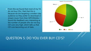 QUESTION 5: DO YOU EVER BUY CD'S?
 From this we found that most of my TA
do not buy CDs, I feel that this is
because we are targeting a modern day
audience so they prefer to download or
stream music from their MP3/Mobile. I
found this feedback very interesting as
the number of people who do not buy
CD’s are very high, which tells us that
CD’s are becoming out of date.
 