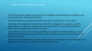  All of these answers helped my group and I to establish what sites/apps we needed to use
and include when advertising the album.
 From this feedback we gained information on ways to advertise our music video.
 I used this knowledge when creating my advert for my digipak. For example I used the
Itunes logo on my advert to advertise to my audience that it can be downloaded from
Itunes, as this would relate to them a lot more.
 Upon reflection I wish that we had used different questions to ask the audience as some
questions overlapped and gave me answers that I already knew and some of the questions
were quite obvious.
 These answers developed my creativity as they gave me new ideas of what to include on my
digipak advert and ways to advertise the star and her album.
Overall…this research developed my creativity.
 