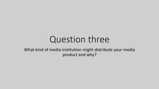 Question three
What kind of media institution might distribute your media
product and why?
 