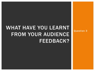 Question 3
WHAT HAVE YOU LEARNT
FROM YOUR AUDIENCE
FEEDBACK?
 