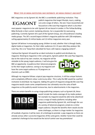 WHAT TYPE OF MEDIA INSTITUTION MAY DISTRIBUTE MY MEDIA PRODUCT AND WHY?
BBC magazines run by Egmont UK, the BBC is a worldwide publishing institution. They
publish magazines that target lifestyle, music, cooking,
cars and a range of others, the one I have researched and
focused on is We Love Pop magazine which is also their
most popular magazine to be sold. Egmont UK are based in London in The Yellow Building.
Mike Richards is their current marketing director, he is responsible for overseeing
publishing. Currently Egmont UK is part of the Egmont Group, one of Scandinavia’s leading
media groups. The UK’s second largest children’s magazine publisher with 230 employees,
selling approximately 25 million books and 12 million magazines every year.
Egmont UK believe in encouraging young children to read, whether that is through books,
digital media or magazines. For their older audiences (11-15 year olds) they produce We
Love Pop, this is to “keep them absorbed for hours with topical, engaging content”.
I believe that Egmont UK would be an ideal institution to publish and distribute my
magazine. Relating to magazines in the same genre, Egmont publish We Love Pop magazine,
due to the style of my own creation, my magazine will be
relatable to the young target audience, it will also give the
BBC an opportunity to publicise their television programs
to the their target audience, seeing as my magazine will
have the same target audience as TV programs on
channels such as CBBC.
Although my magazine follows a typical pop magazine structure, it still has unique features
and a completely different colour scale to any other. This is why the BBC would be a perfect
institution to distribute my magazine. Adding this genre of magazine alongside We Love Pop
magazine would create some competitiveness but ultimately raise the sales of both
magazines as the publicity would increase too, due to advertisements in the magazines.
There are certain benefits to using a large publishing company such as Egmont UK, these
would include the media coverage of my media product.
For example my magazine would be able to be advertised
across a range of media platforms including other
magazines published by Egmont UK, and through the use
of a variety of television programs aimed at a similar
target audience. Despite the benefits there would also be
some challenges, as there is a huge market for magazines
of hundreds of genres it will be more of a challenge to promote a pop magazine as there are
already various other successful magazines of the same genre. Another factor that could be
a potential challenge to face would be the lack of control over key promotional
 