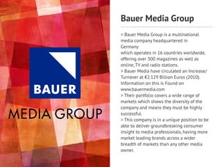 Bauer Media Group
> Bauer Media Group is a multinational
media company headquartered in
Germany
which operates in 16 countries worldwide,
offering over 300 magazines as well as
online, TV and radio stations.
> Bauer Media have circulated an Increase/
Turnover at €2.129 Billion Euros (2010).
Information on this is Found on
www.bauermedia.com
> Their portfolio covers a wide range of
markets which shows the diversity of the
company and means they must be highly
successful.
> This company is in a unique position to be
able to deliver groundbreaking consumer
insight to media professionals, having more
market leading brands across a wider
breadth of markets than any other media
owner.
 