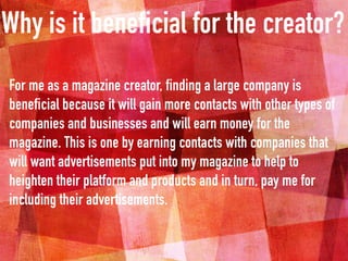 Why is it beneficial for the creator?
For me as a magazine creator, finding a large company is
beneficial because it will gain more contacts with other types of
companies and businesses and will earn money for the
magazine. This is one by earning contacts with companies that
will want advertisements put into my magazine to help to
heighten their platform and products and in turn, pay me for
including their advertisements.
 