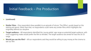 Initial Feedback – Pre Production
 (continued)
 Similar Films – One respondent drew parallels to an episode of sitcom ‘The Office’, purely based on the
setting and genre. Other than that, no respondents could name any similar films which highlights the
originality behind our storyline
 Target audience – All respondents identified the ‘young adults’ age range as potential target audience, with
most suggesting males would prefer the film to females. The target audience we aimed for was the 16-25
range
 Would you see the film? – All our respondents said they would be willing to pay money at the cinema to
see our film
 