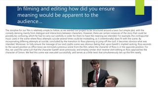 In filming and editing how did you ensure
meaning would be apparent to the
audience…
The storyline for our film is relatively simple to follow, as we wanted our project to be structured around a basic but simple plot, with the
comedy deriving mainly from dialogue and interactions between characters. However, there are certain instances of the story that could be
possibly be confusing, which he had to carry out carefully in order for them to have the meaning we intended. For example, the contrapuntal
music used in the scene where Ross attempts suicide several times could be misleading, as it (intentionally) does fit with the scene. By
incorporating differing attempts at suicide, concluded by the transition to Ross planning to jump off the roof, it becomes obvious what was
intended. Moreover, to fully ensure the message of our end credits scene was obvious (being that: upon Gareth’s implied sacking, Ross ascends
to the vacant position as office boss) we mirrored a previous scene from the film, where the character of Ross is in the opposite position. For
this, we used the same suit that the character Gareth wore previously, and employ similar shot-reverse-shot editing as Ross approaches the
character of Simon. We feel this scene was executed successfully, and serves as a little twist that simultaneously ties up the film neatly.
 