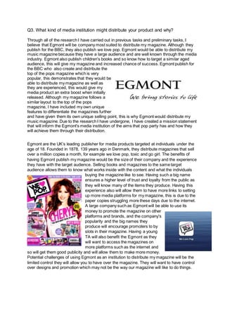 Q3. What kind of media institution might distribute your product and why?
Through all of the research I have carried out in previous tasks and preliminary tasks, I
believe that Egmont will be company most suited to distribute my magazine. Although they
publish for the BBC, they also publish we love pop. Egmont would be able to distribute my
music magazine because they have a large audience and are well known through the media
industry. Egmont also publish children's books and so know how to target a similar aged
audience, this will give my magazine and increased chance of success. Egmont publish for
the BBC who also create and distribute the
top of the pops magazine which is very
popular, this demonstrates that they would be
able to distribute my magazine as well as
they are experienced, this would give my
media product an extra boost when initially
released. Although my magazine follows a
similar layout to the top of the pops
magazine, I have included my own unique
features to differentiate the magazines further
and have given them its own unique selling point, this is why Egmont would distribute my
music magazine. Due to the research I have undergone, I have created a mission statement
that will inform the Egmont's media institution of the aims that pop party has and how they
will achieve them through their distribution.
Egmont are the UK’s leading publisher for media products targeted at individuals under the
age of 18. Founded in 1878, 139 years ago in Denmark, they distribute magazines that sell
over a million copies a month, for example we love pop, toxic and go girl. The benefits of
having Egmont publish my magazine would be the size of their company and the experience
they have with the target audience. Selling books and magazines to the same target
audience allows them to know what works inside with the content and what the individuals
buying the magazine like to see. Having such a big name
ensures a higher level of trust and loyalty from the public as
they will know many of the items they produce. Having this
experience also will allow them to have more links to setting
up more media platforms for my magazine, this is due to the
paper copies struggling more these days due to the internet.
A large company such as Egmont will be able to use its
money to promote the magazine on other
platforms and brands, and the company's
popularity and the big names they
produce will encourage promoters to by
slots in their magazine. Having a young
TA will also benefit the Egmont as they
will want to access the magazines on
more platforms such as the internet and
so will get them good publicity and will allow them to make more money.
Potential challenges of using Egmont as an institution to distribute my magazine will be the
limited control they will allow you to have over the magazine. They will want to have control
over designs and promotion which may not be the way our magazine will like to do things.
 