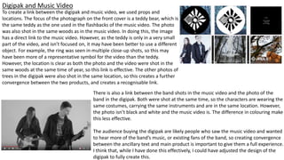 Digipak and Music Video
To create a link between the digipak and music video, we used props and
locations. The focus of the photograph on the front cover is a teddy bear, which is
the same teddy as the one used in the flashbacks of the music video. The photo
was also shot in the same woods as in the music video. In doing this, the image
has a direct link to the music video. However, as the teddy is only in a very small
part of the video, and isn’t focused on, it may have been better to use a different
object. For example, the ring was seen in multiple close-up shots, so this may
have been more of a representative symbol for the video than the teddy.
However, the location is clear as both the photo and the video were shot in the
same woods at the same time of year, so this link is effective. The other photos of
trees in the digipak were also shot in the same location, so this creates a further
convergence between the two products, and creates a recognisable link.
There is also a link between the band shots in the music video and the photo of the
band in the digipak. Both were shot at the same time, so the characters are wearing the
same costumes, carrying the same instruments and are in the same location. However,
the photo isn’t black and white and the music video is. The difference in colouring make
this less effective.
The audience buying the digipak are likely people who saw the music video and wanted
to hear more of the band’s music, or existing fans of the band, so creating convergence
between the ancillary text and main product is important to give them a full experience.
I think that, while I have done this effectively, I could have adjusted the design of the
digipak to fully create this.
 